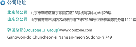 公司地址
北京总公司     北京市朝阳区望京利泽中园二区203号洛娃大厦A座1308室
广东分公司     广东省东莞市南城区商业中心二期百安中心 B座 803号
山东分公司     青岛市崂山区深圳路230号檀香湾2号楼1211室
韩国总部(Duzon IT Group) www.duzon.com
Gangwon-do Chuncheon-si Namsan-meon Sudong-ri 749