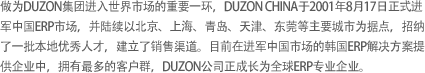 做为DUZON集团进入世界市场的重要一环，DUZON CHINA于2001年8月17日正式进军中国ERP市场，并陆续以北京、上海、青岛、天津、东莞等主要城市为据点，招纳了一批本地优秀人才，建立了销售渠道。目前在进军中国市场的韩国ERP解决方案提供企业中，拥有最多的客户群，DUZON公司正成长为全球ERP专业企业。