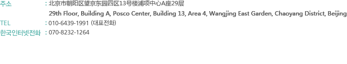 주소 : 北京市朝阳区望京利泽中园二区203号洛娃大厦A座1308室 (100102)
         Room 1308, Luowa Plaza, No.203 2Qu, Lizezhongyuan Wangjing, Chaoyang District, Beijing, China (100102)
TEL : 010-9609-6906 (대표전화)
한국인터넷전화 : 070-8232-1264
FAX : 010-6439-2981