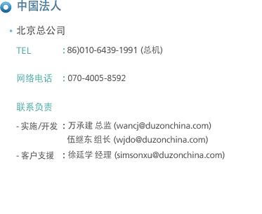 中国法人
北京总公司
TEL : 86)010-9609-6906 (总机) / 86)010-6439-1991~3, 86)010-6439-2978~80 (直拔)
网络电话 : 070-8232-1264
fAX : 86)010-6439-2981

联系负责 : - 实施 : 万承建 总监 (wancj@duzonchina.com)
                许常规 组长 (cgxu@duzonchina.com)
                伍继东 组长 (wjdo@duzonchina.com)
	    - 开发支援 : 权兑奂 组长 (taehwan@duzonchina.com)
	    - 客户支援 : 徐延学 经理 (simsonxu@duzonchina.com)
                    金英梅 经理 (jinyingmei@duzonchina.com)