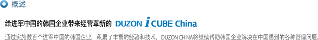 概述
给进军中国的韩国企业带来经营革新的  DUZON i CUBE China
通过实施数百个进军中国的韩国企业，积累了丰富的经验和技术，DUZON CHINA将继续帮助韩国企业解决在中国遇到的各种管理问题。