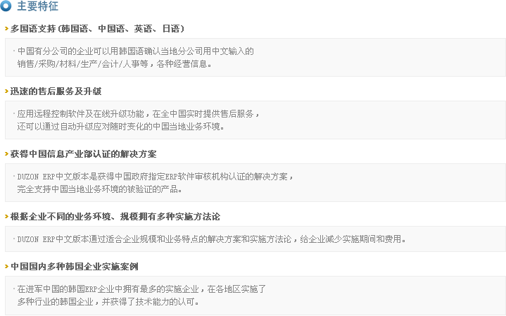 主要特征
>多国语支持(韩国语、中国语、英语、日语)
  - 中国有分公司的企业可以用韩国语确认当地分公司用中文输入的
    销售/采购/材料/生产/会计/人事等，各种经营信息。
>迅速的售后服务及升级
  - 应用远程控制软件及在线升级功能，在全中国实时提供售后服务，
    还可以通过自动升级应对随时变化的中国当地业务环境。
>获得中国信息产业部认证的解决方案
  - DUZON ERP中文版本是获得中国政府指定ERP软件审核机构认证的解决方案，
    完全支持中国当地业务环境的被验证的产品。
>根据企业不同的业务环境、规模拥有多种实施方法论
  - DUZON ERP中文版本通过适合企业规模和业务特点的解决方案和实施方法论，给企业减少实施期间和费用。
>中国国内多种韩国企业实施案例
  - 在进军中国的韩国ERP企业中拥有最多的实施企业，在各地区实施了
    多种行业的韩国企业，并获得了技术能力的认可。