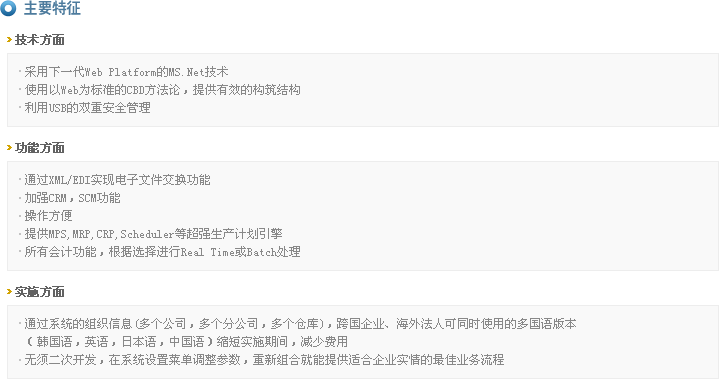 主要特征
>技术方面
  - 采用下一代Web Platform的MS.Net技术
  - 使用以Web为标准的CBD方法论，提供有效的构筑结构
  - 利用USB的双重安全管理

>功能方面
  - 通过XML/EDI实现电子文件交换功能
  - 加强CRM，SCM功能
  - 操作方便
  - 提供MPS,MRP,CRP,Scheduler等超强生产计划引擎
  - 所有会计功能，根据选择进行Real Time或Batch处理

>实施方面
  - 通过系统的组织信息(多个公司，多个分公司，多个仓库)，跨国企业、海外法人可同时使用的多国语版本
   （韩国语，英语，日本语，中国语）缩短实施期间，减少费用
  - 无须二次开发，在系统设置菜单调整参数，重新组合就能提供适合企业实情的最佳业务流程