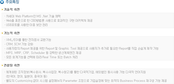 주요특징
>기술적 측면
  - 차세대 Web Platform인 MS .Net 기술 채택 
  - Web을 표준으로 한 CBD방법론 사용으로 효과적인 구현 아키텍쳐 제공 
  - USB포트를 사용한 이중 보안 관리  

>기능적 측면
  - XML/EDI를 통한 전자문서 교환기능 
  - CRM, SCM 기능 강화 
  - 사용자정의 Report 제공을 위한 Report 및 Graphic Tool 제공으로 사용자가 추가로 필요한 Report를 직접 손쉽게 제작 가능 
  - MPS, MRP, CRP, Scheduler 등 강력한 생산계획엔진 제공 
  - 모든 회계기능을 선택에 따라 Real Time 또는 Batch 처리 

>컨설팅 측면
  - 체계화된 조직정보(복수회사, 복수사업장, 복수창고)를 통한 다국적기업, 해외법인 동시사용 가능 다국적 언어지원
	(한국어, 영어, 일본어, 중국어 등) 
  - 별도의 Customizing 없이 시스템 설정메뉴의 Parameter 조정으로 기업실정에 맞는 최적의 Business Process 재구성 기능 제공